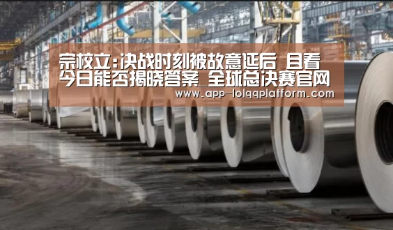 宗校立:决战时刻被故意延后 且看今日能否揭晓答案_全球总决赛官网(图1) 英雄联盟世界赛